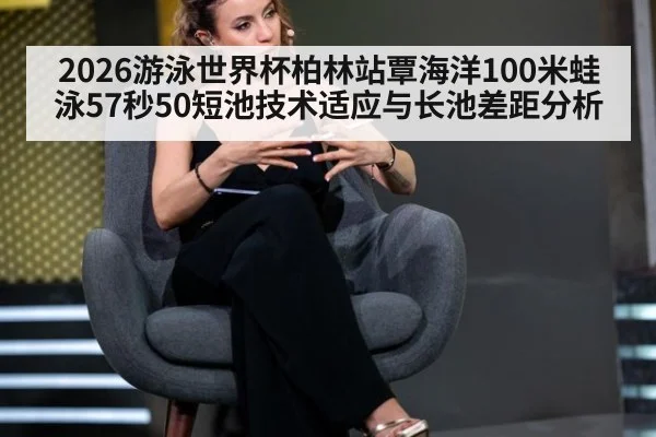 2026游泳世界杯柏林站覃海洋100米蛙泳57秒50短池技术适应与长池差距分析