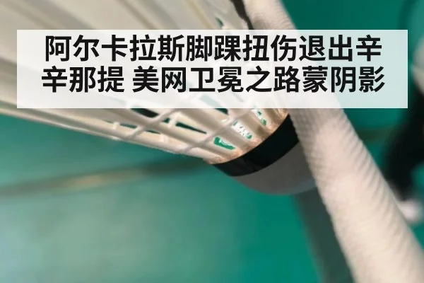 阿尔卡拉斯脚踝扭伤退出辛辛那提 美网卫冕之路蒙阴影