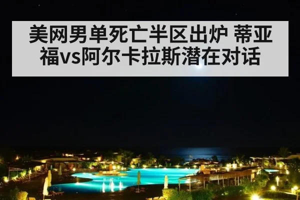 美网男单死亡半区出炉 蒂亚福vs阿尔卡拉斯潜在对话